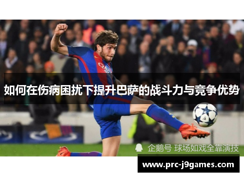 如何在伤病困扰下提升巴萨的战斗力与竞争优势