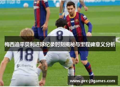 梅西追平贝利进球纪录时刻揭秘与里程碑意义分析 梅西追平贝利进球纪录时刻揭秘与里程碑意义分析