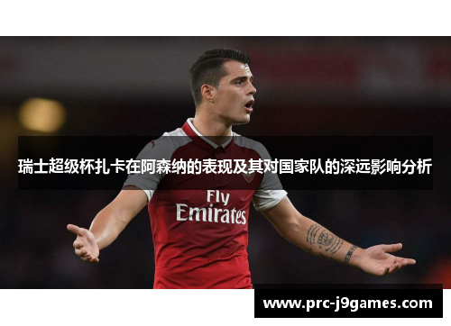 瑞士超级杯扎卡在阿森纳的表现及其对国家队的深远影响分析 瑞士超级杯扎卡在阿森纳的表现及其对国家队的深远影响分析