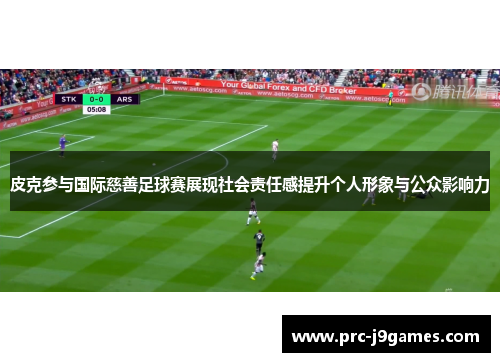 皮克参与国际慈善足球赛展现社会责任感提升个人形象与公众影响力 皮克参与国际慈善足球赛展现社会责任感提升个人形象与公众影响力