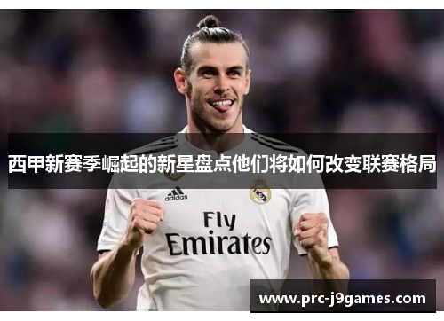 西甲新赛季崛起的新星盘点他们将如何改变联赛格局 西甲新赛季崛起的新星盘点他们将如何改变联赛格局