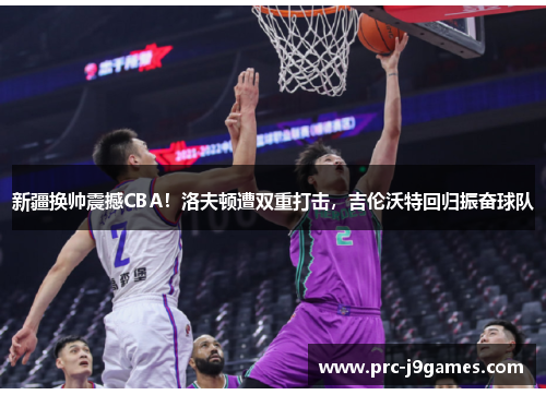 新疆换帅震撼CBA！洛夫顿遭双重打击，吉伦沃特回归振奋球队