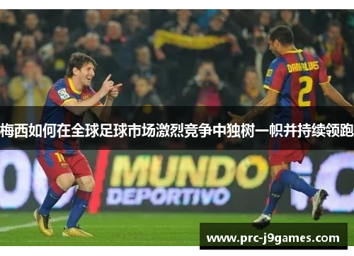 梅西如何在全球足球市场激烈竞争中独树一帜并持续领跑