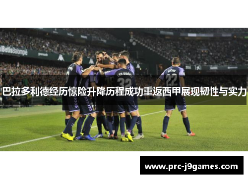 巴拉多利德经历惊险升降历程成功重返西甲展现韧性与实力 巴拉多利德经历惊险升降历程成功重返西甲展现韧性与实力