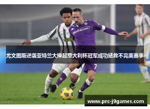 尤文图斯逆袭亚特兰大捧起意大利杯冠军成功拯救不完美赛季 尤文图斯逆袭亚特兰大捧起意大利杯冠军成功拯救不完美赛季