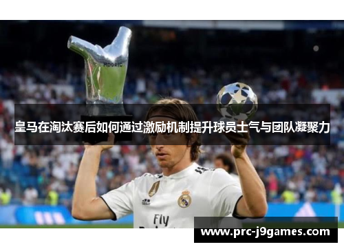 皇马在淘汰赛后如何通过激励机制提升球员士气与团队凝聚力