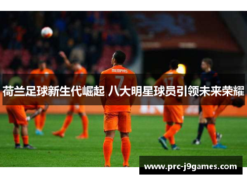 荷兰足球新生代崛起 八大明星球员引领未来荣耀 荷兰足球新生代崛起 八大明星球员引领未来荣耀